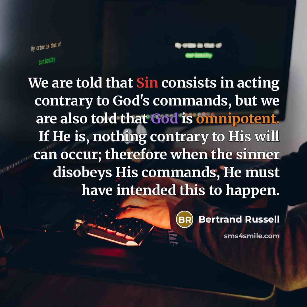 “We are told that Sin consists in acting contrary to God's commands, but we are also told that God is omnipotent. If He is, nothing contrary to His will can occur; therefore when the sinner disobeys His commands, He must have intended this to happen.” quote by Bertrand Russell
