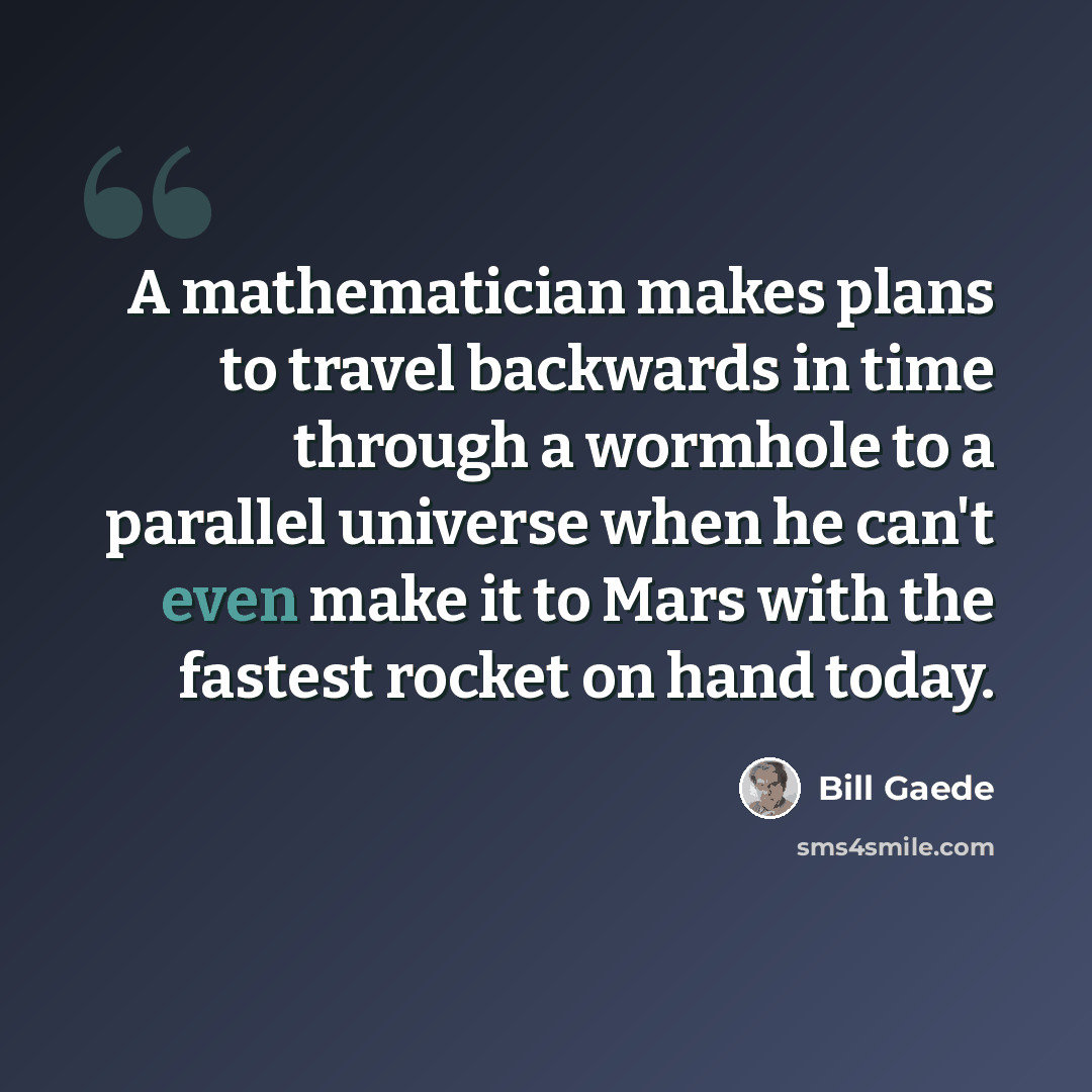 “A mathematician makes plans to travel backwards in time through a wormhole to a parallel universe when he can't even make it to Mars with the fastest rocket on hand today.” quote by Bill Gaede