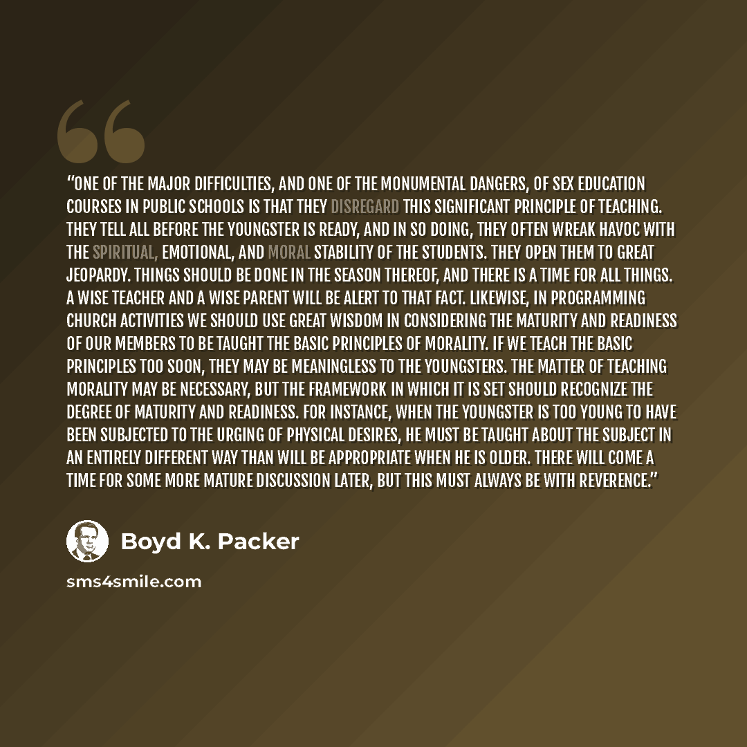 “One of the major difficulties, and one of the monumental dangers, of sex education courses in public schools is that they disregard this significant principle of teaching. They tell all before the youngster is ready, and in so doing, they often wreak havoc with the spiritual, emotional, and moral…” quote by Boyd K. Packer
