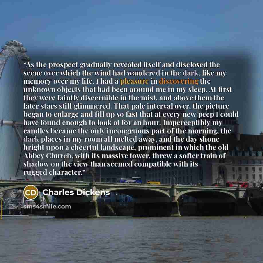 “As the prospect gradually revealed itself and disclosed the scene over which the wind had wandered in the dark, like my memory over my life, I had a pleasure in discovering the unknown objects that had been around me in my sleep. At first they were faintly discernible in the mist, and above them…” quote by Charles Dickens