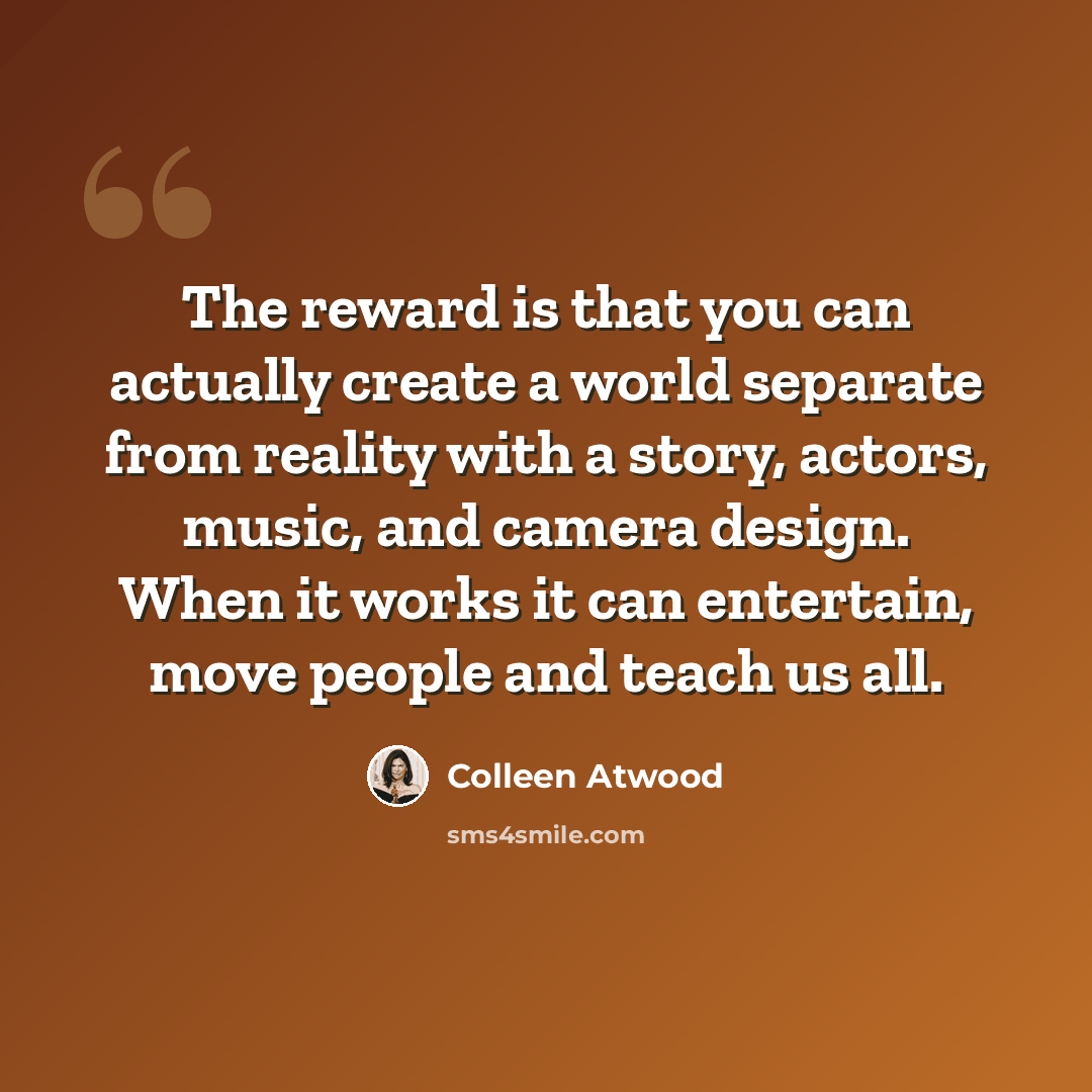 “The reward is that you can actually create a world separate from reality with a story, actors, music, and camera design. When it works it can entertain, move people and teach us all.” quote by Colleen Atwood