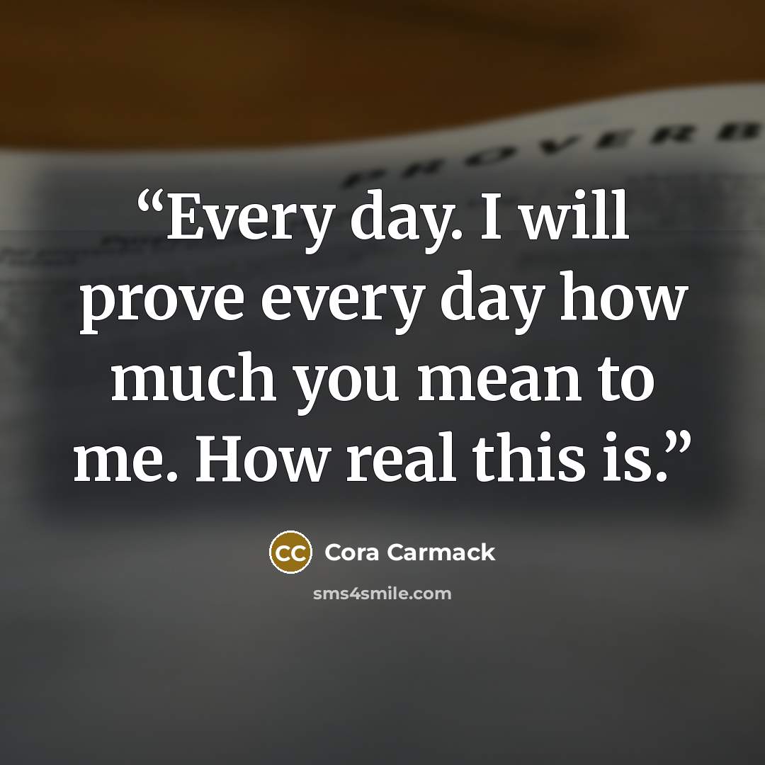 “Every day. I will prove every day how much you mean to me. How real this is.” quote by Cora Carmack