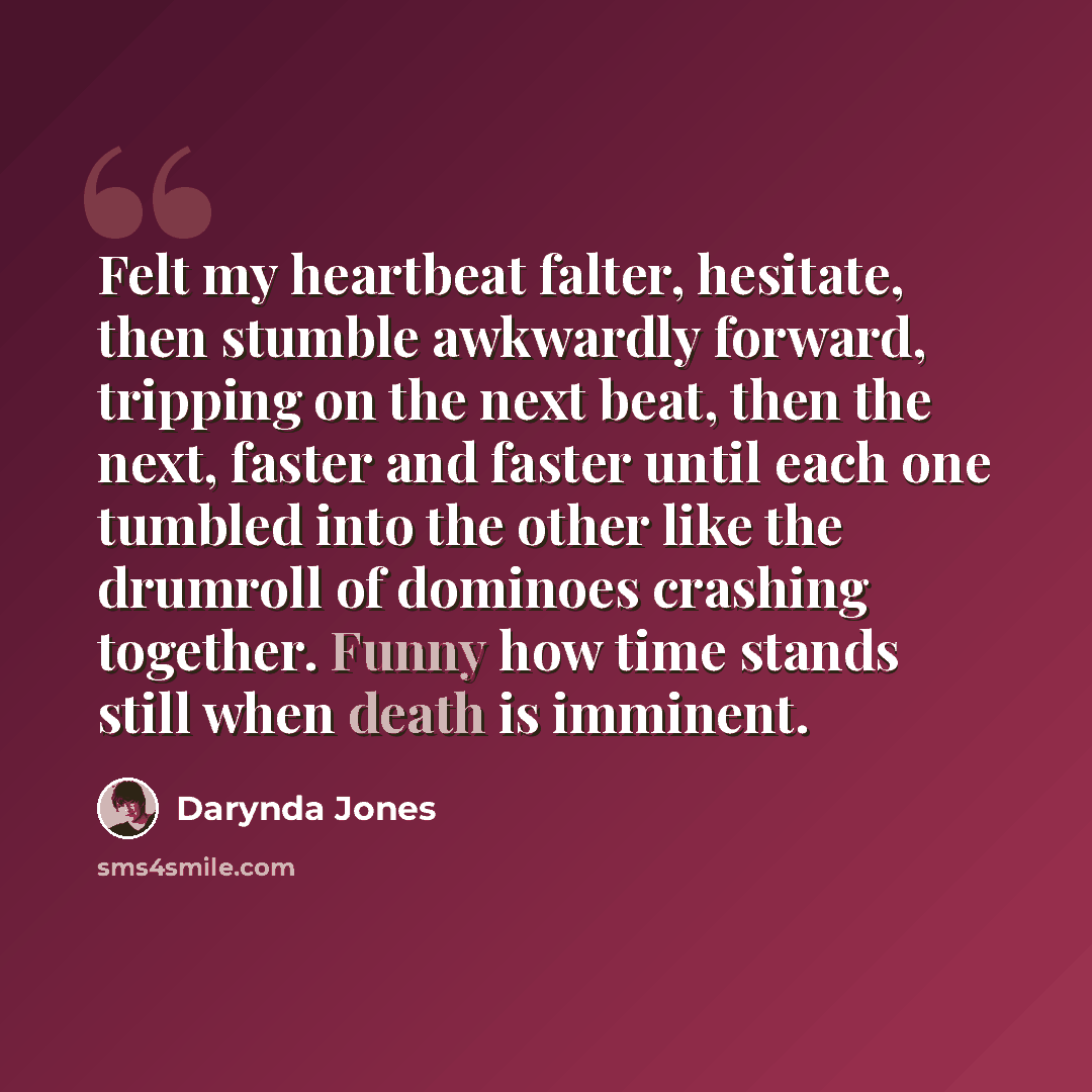 “Felt my heartbeat falter, hesitate, then stumble awkwardly forward, tripping on the next beat, then the next, faster and faster until each one tumbled into the other like the drumroll of dominoes crashing together. Funny how time stands still when death is imminent.” quote by Darynda Jones