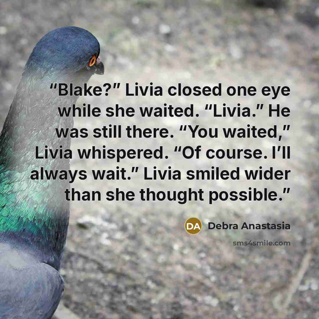 “Blake?” Livia closed one eye while she waited. “Livia.” He was still there. “You waited,” Livia whispered. “Of course. I’ll always wait.” Livia smiled wider than she thought possible.” quote by Debra Anastasia