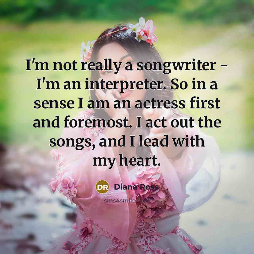 “I'm not really a songwriter - I'm an interpreter. So in a sense I am an actress first and foremost. I act out the songs, and I lead with my heart.” quote by Diana Ross