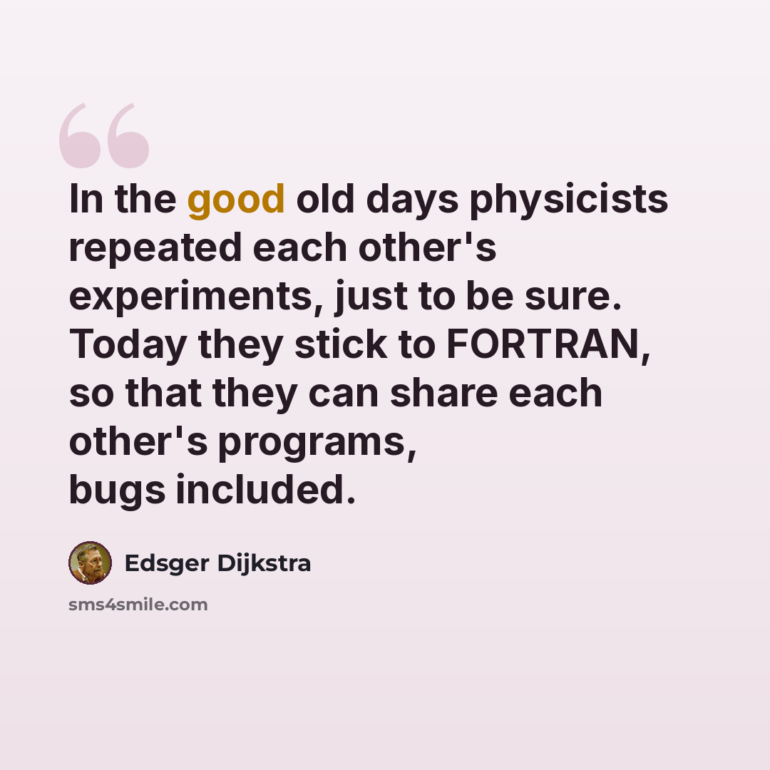 “In the good old days physicists repeated each other's experiments, just to be sure. Today they stick to FORTRAN, so that they can share each other's programs, bugs included.” quote by Edsger Dijkstra