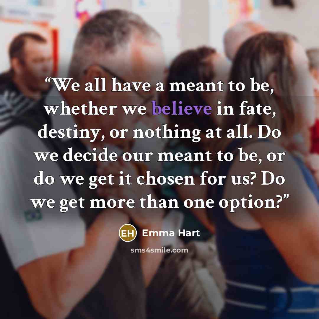 “We all have a meant to be, whether we believe in fate, destiny, or nothing at all. Do we decide our meant to be, or do we get it chosen for us? Do we get more than one option?” quote by Emma Hart