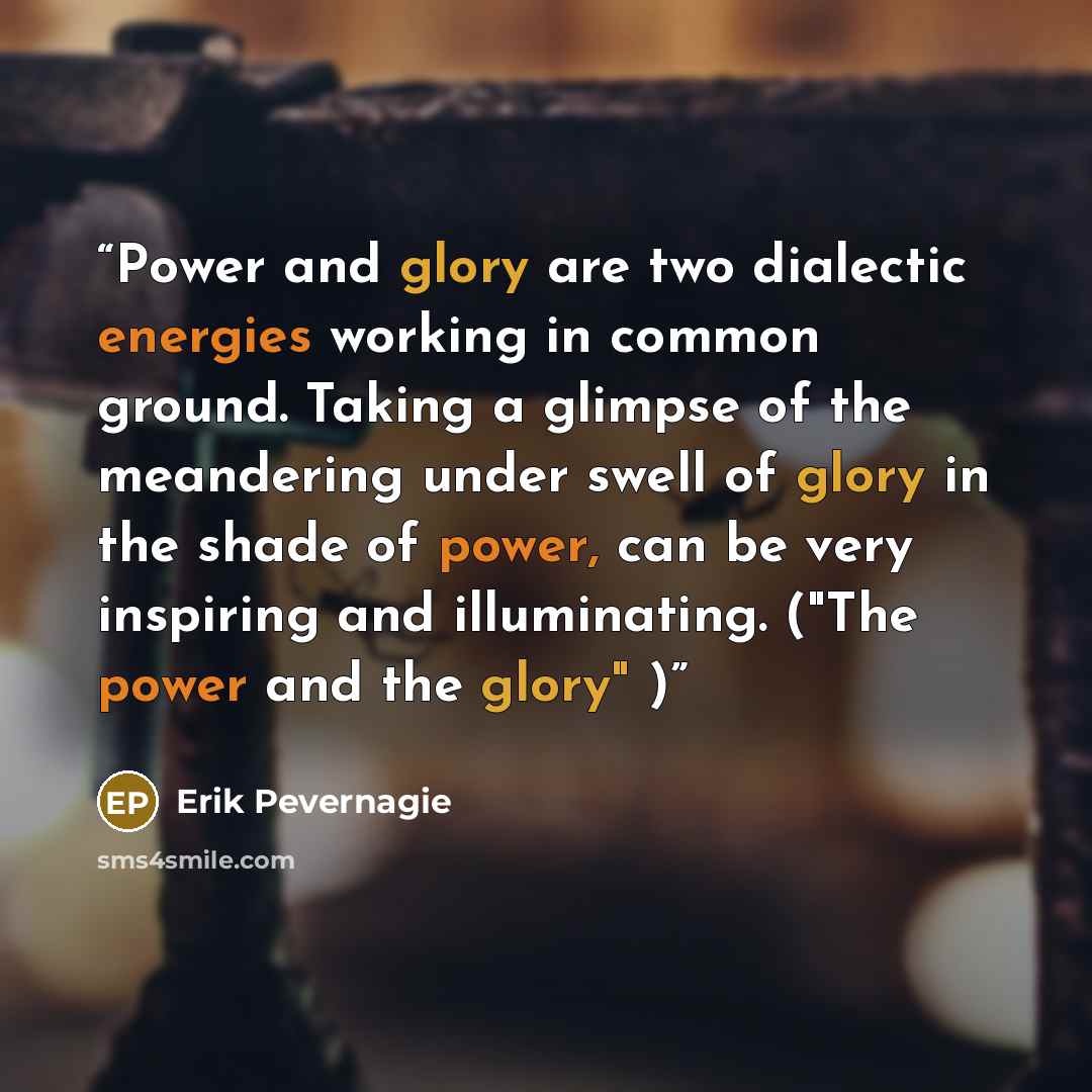 “Power and glory are two dialectic energies working in common ground. Taking a glimpse of the meandering under swell of glory in the shade of power, can be very inspiring and illuminating. ("The power and the glory" )” quote by Erik Pevernagie