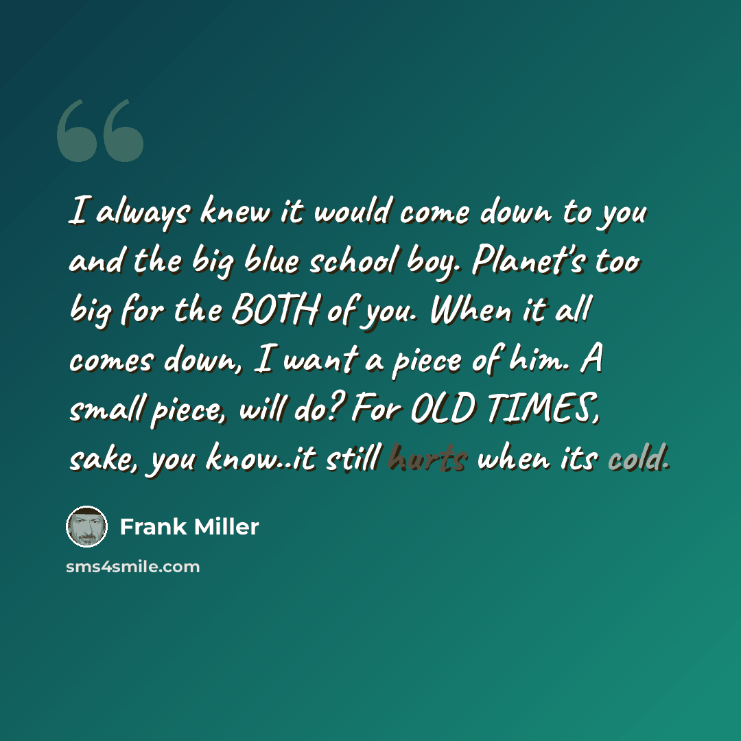 “I always knew it would come down to you and the big blue school boy. Planet's too big for the BOTH of you. When it all comes down, I want a piece of him. A small piece, will do? For OLD TIMES, sake, you know..it still hurts when its cold.” quote by Frank Miller