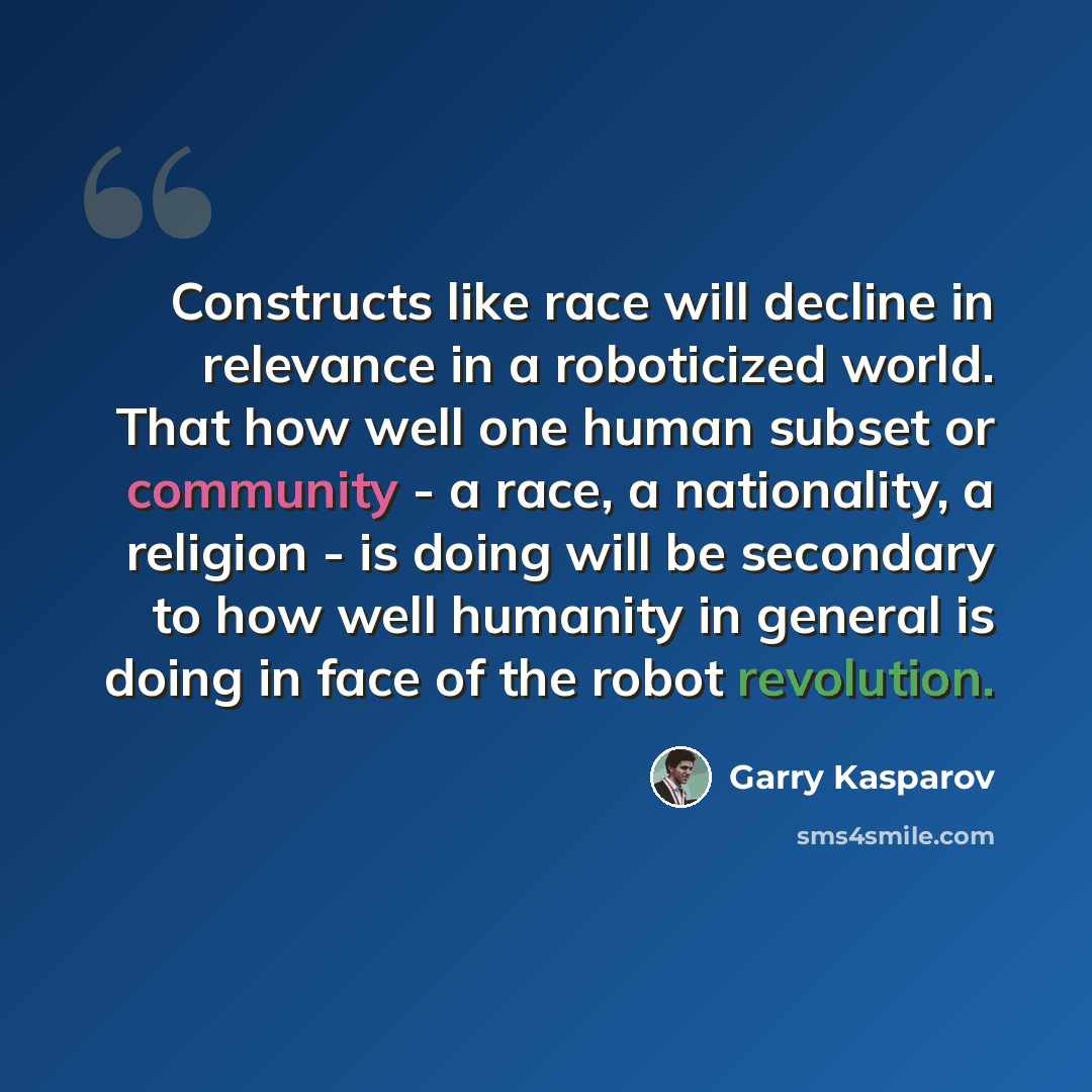 “Constructs like race will decline in relevance in a roboticized world. That how well one human subset or community - a race, a nationality, a religion - is doing will be secondary to how well humanity in general is doing in face of the robot revolution.” quote by Garry Kasparov