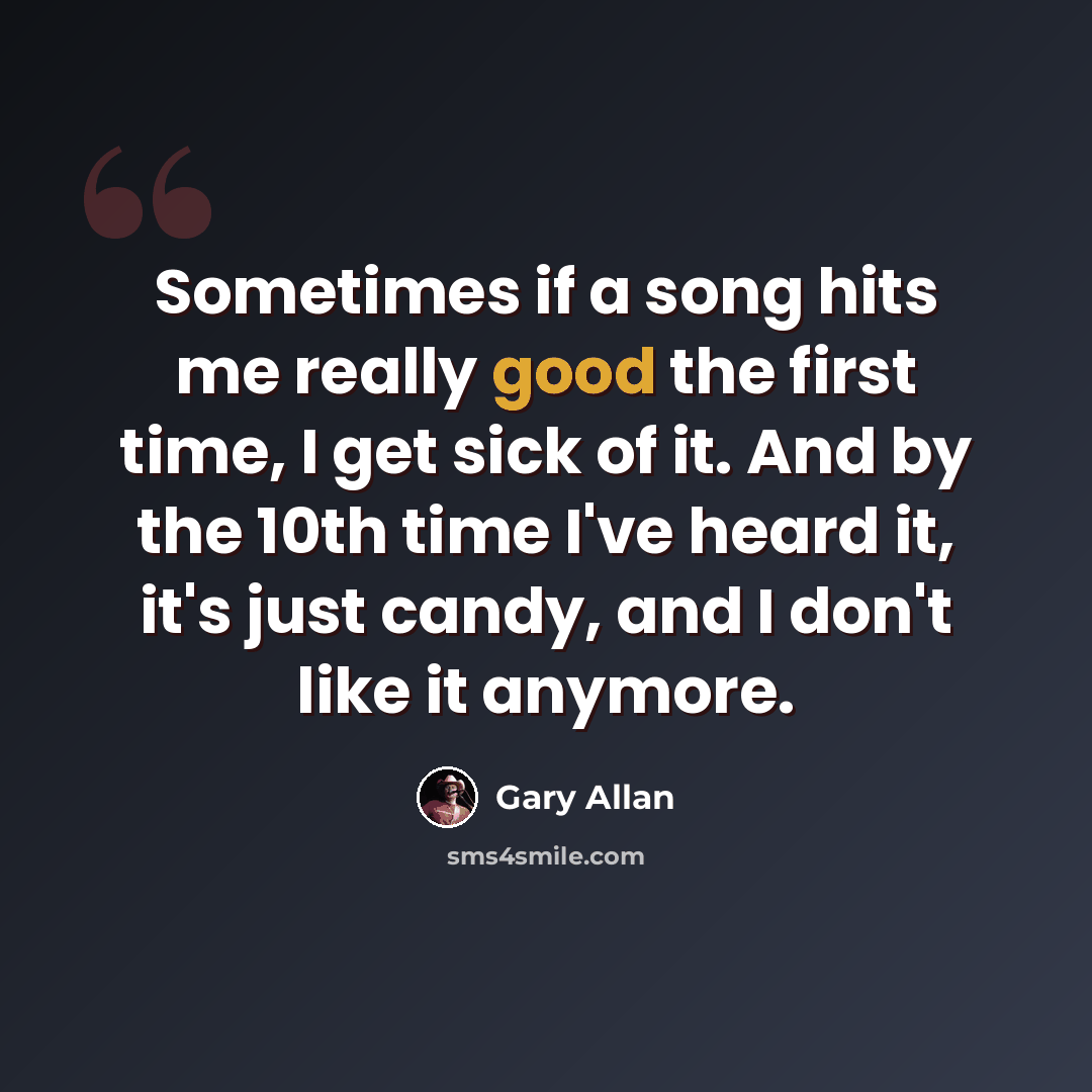 “Sometimes if a song hits me really good the first time, I get sick of it. And by the 10th time I've heard it, it's just candy, and I don't like it anymore.” quote by Gary Allan