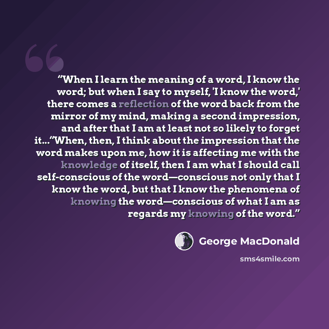 “When I learn the meaning of a word, I know the word; but when I say to myself, 'I know the word,' there comes a reflection of the word back from the mirror of my mind, making a second impression, and after that I am at least not so likely to forget it...“When, then, I think about the impression…” quote by George MacDonald