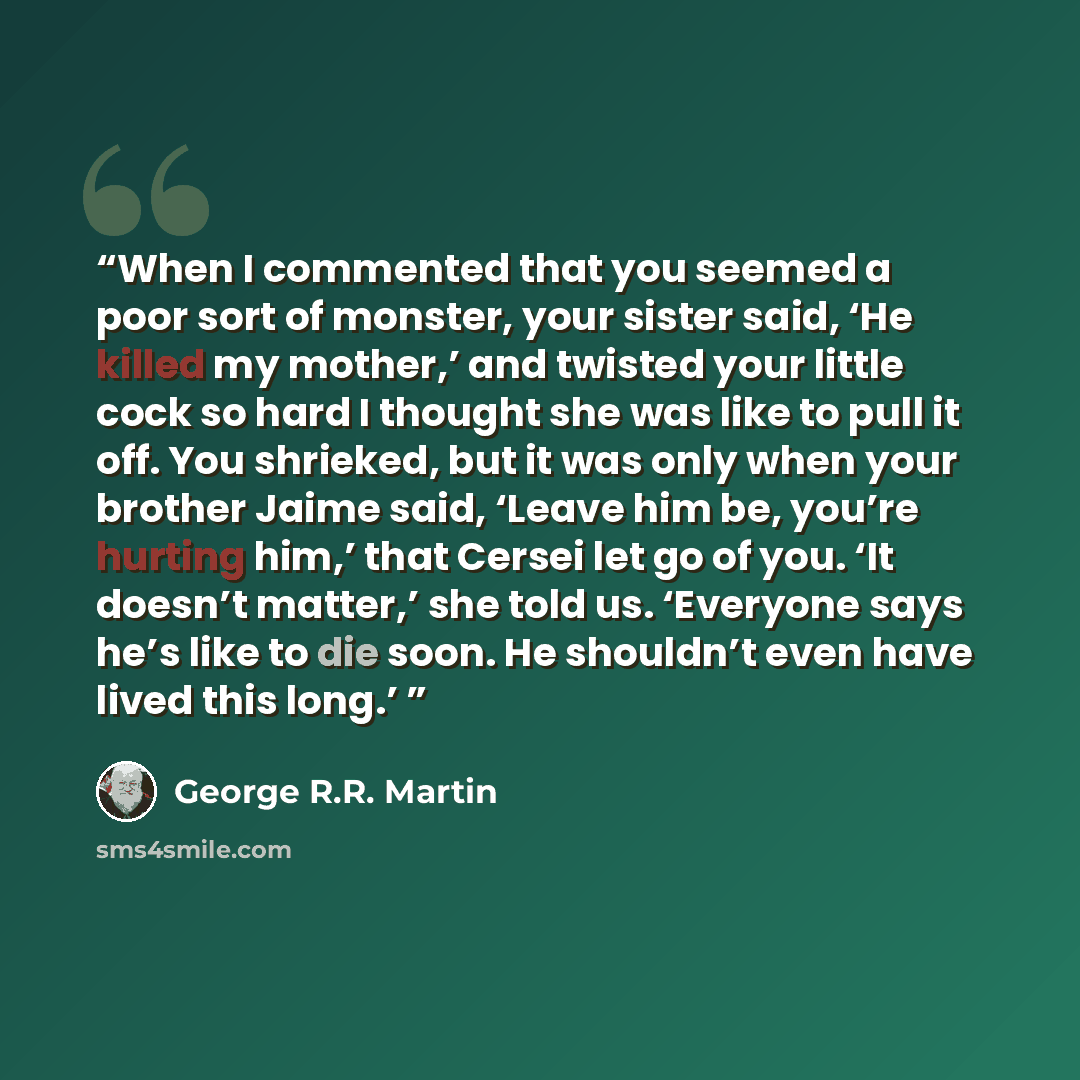 “When I commented that you seemed a poor sort of monster, your sister said, ‘He killed my mother,’ and twisted your little cock so hard I thought she was like to pull it off. You shrieked, but it was only when your brother Jaime said, ‘Leave him be, you’re hurting him,’ that Cersei let go of you…” quote by George R.R. Martin