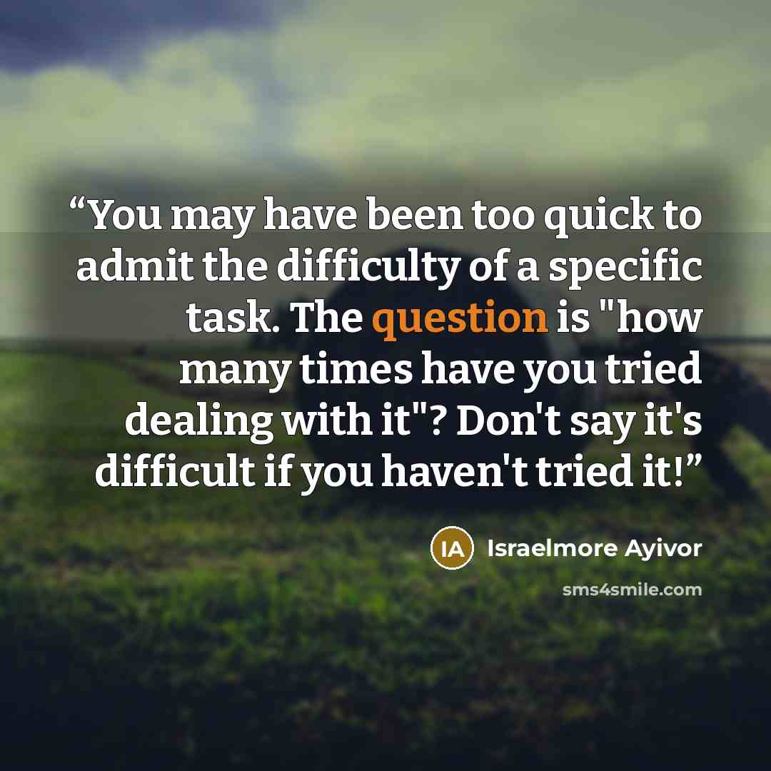 “You may have been too quick to admit the difficulty of a specific task. The question is "how many times have you tried dealing with it"? Don't say it's difficult if you haven't tried it!” quote by Israelmore Ayivor