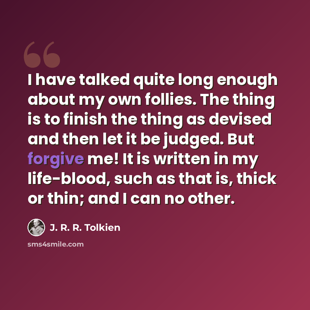 “I have talked quite long enough about my own follies. The thing is to finish the thing as devised and then let it be judged. But forgive me! It is written in my life-blood, such as that is, thick or thin; and I can no other.” quote by J. R. R. Tolkien