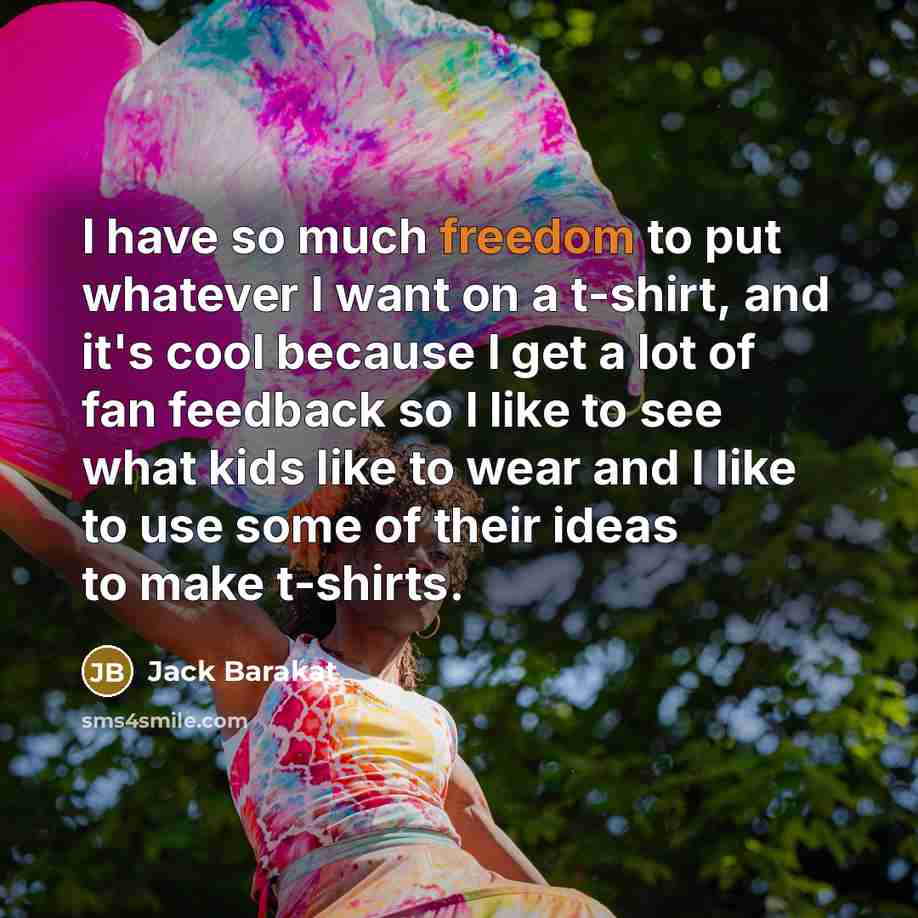 “I have so much freedom to put whatever I want on a t-shirt, and it's cool because I get a lot of fan feedback so I like to see what kids like to wear and I like to use some of their ideas to make t-shirts.” quote by Jack Barakat