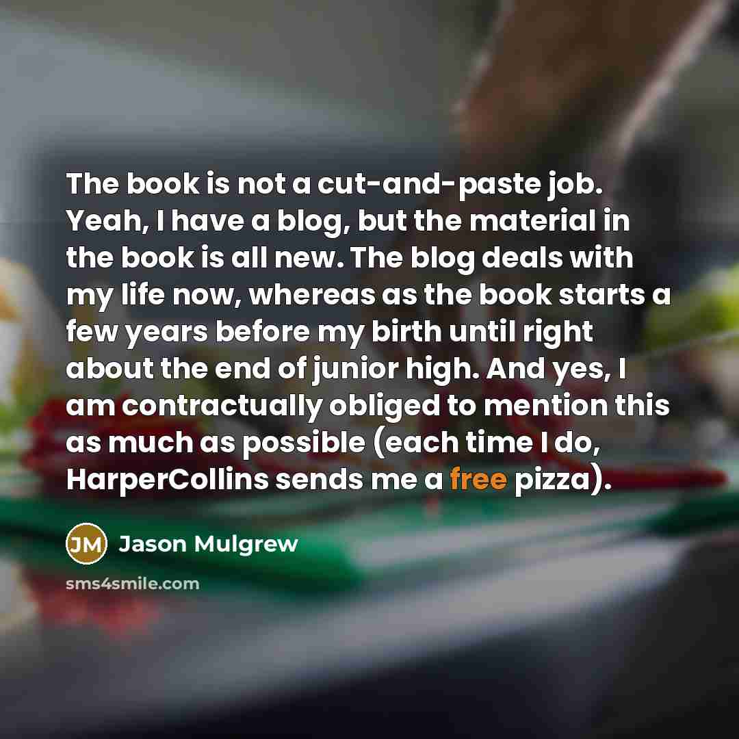 “The book is not a cut-and-paste job. Yeah, I have a blog, but the material in the book is all new. The blog deals with my life now, whereas as the book starts a few years before my birth until right about the end of junior high. And yes, I am contractually obliged to mention this as much as…” quote by Jason Mulgrew