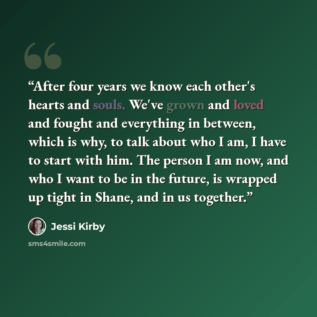 “After four years we know each other's hearts and souls. We've grown and loved and fought and everything in between, which is why, to talk about who I am, I have to start with him. The person I am now, and who I want to be in the future, is wrapped up tight in Shane, and in us together.” quote by Jessi Kirby