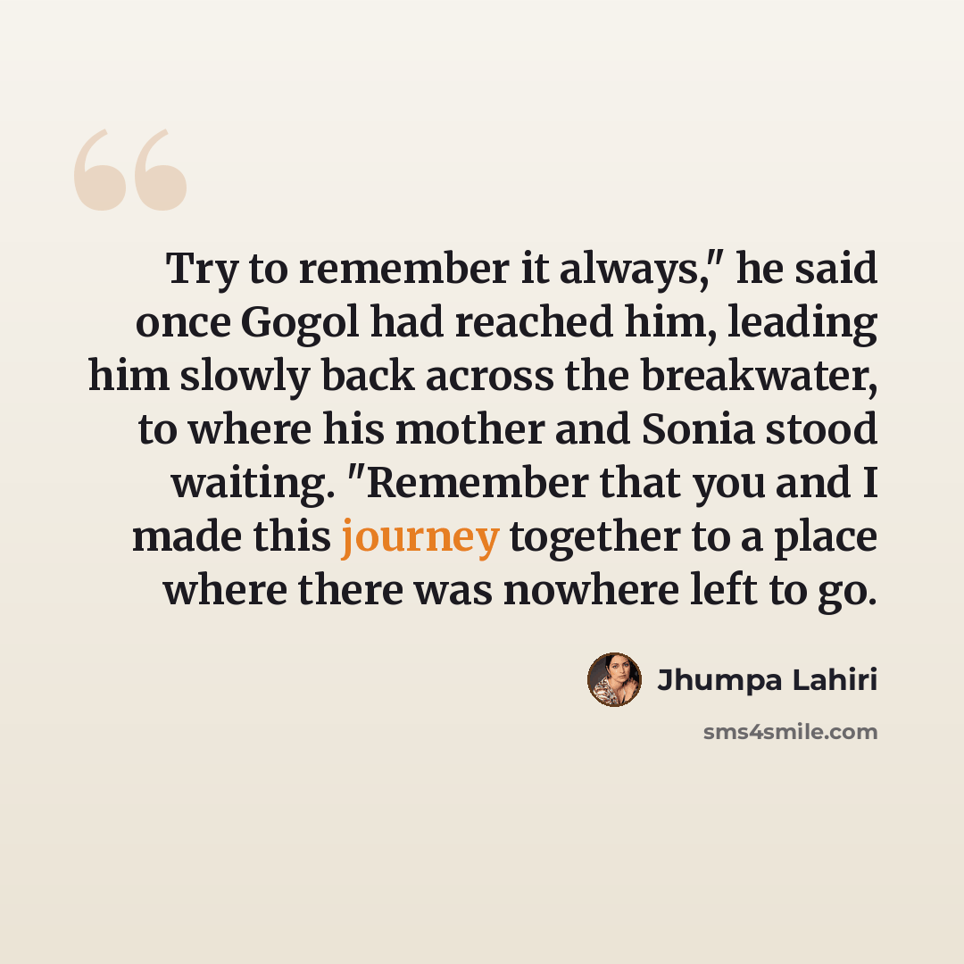 “Try to remember it always," he said once Gogol had reached him, leading him slowly back across the breakwater, to where his mother and Sonia stood waiting. "Remember that you and I made this journey together to a place where there was nowhere left to go.” quote by Jhumpa Lahiri
