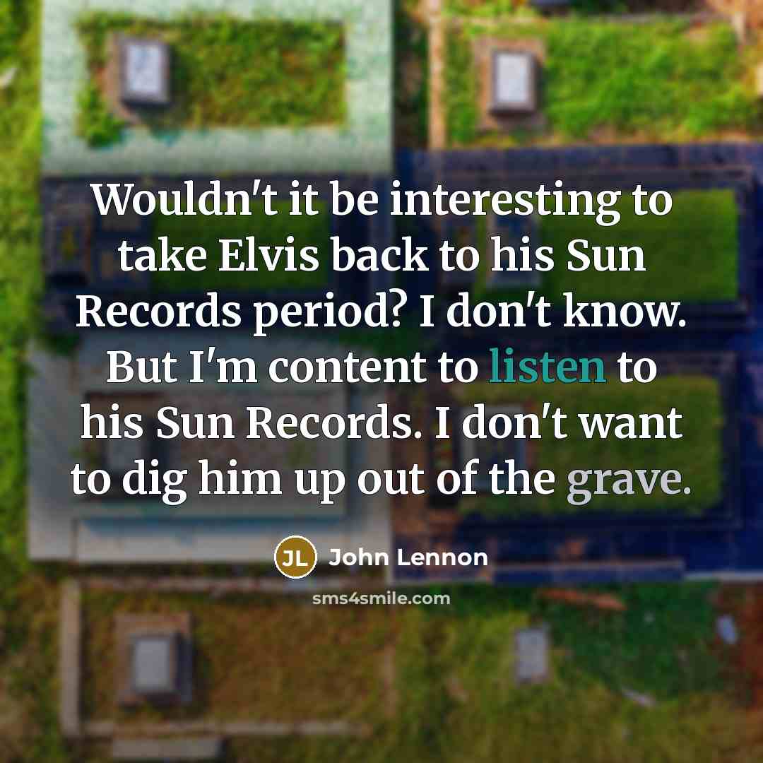 “Wouldn't it be interesting to take Elvis back to his Sun Records period? I don't know. But I'm content to listen to his Sun Records. I don't want to dig him up out of the grave.” quote by John Lennon