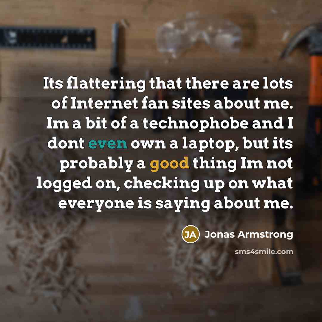 “Its flattering that there are lots of Internet fan sites about me. Im a bit of a technophobe and I dont even own a laptop, but its probably a good thing Im not logged on, checking up on what everyone is saying about me.” quote by Jonas Armstrong