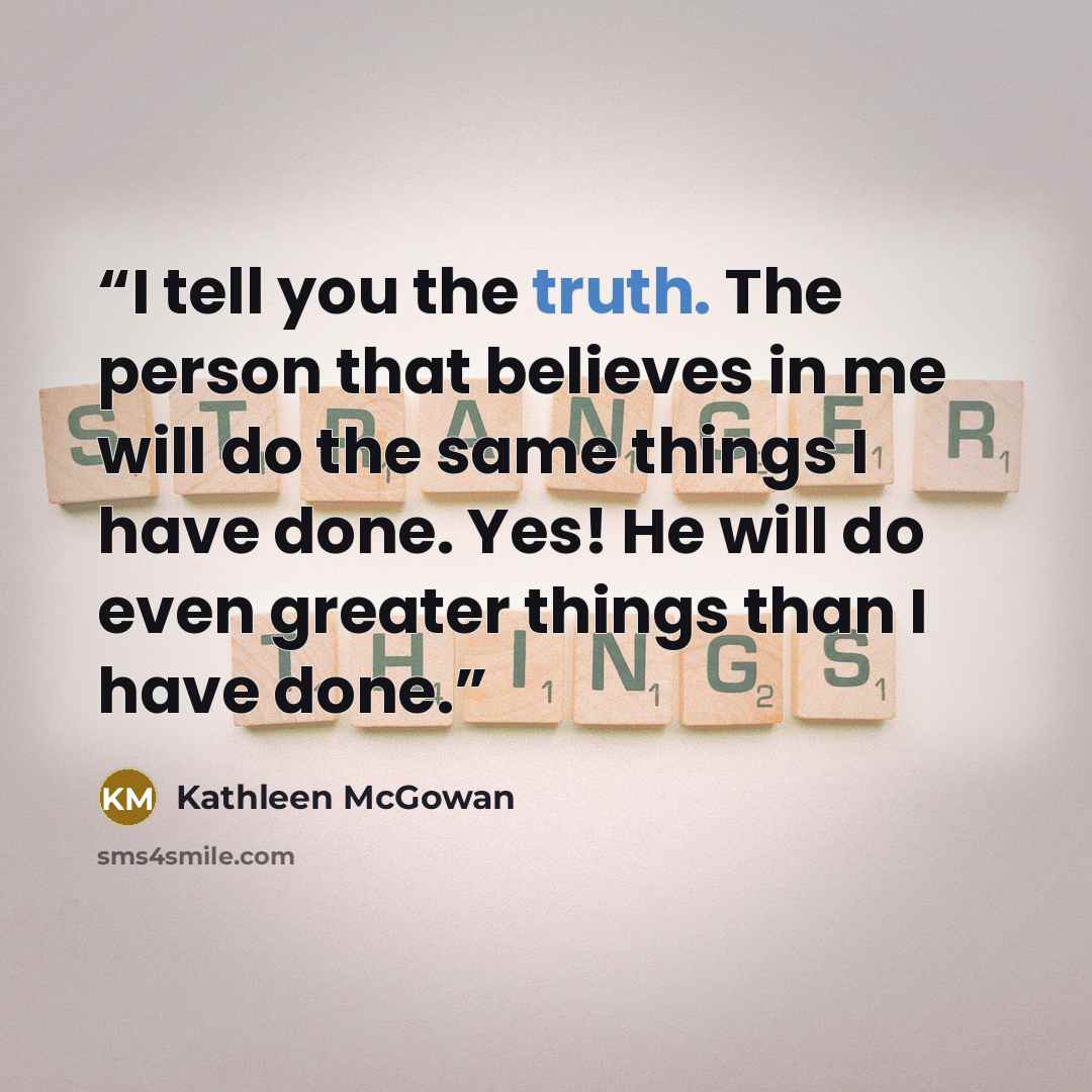 “I tell you the truth. The person that believes in me will do the same things I have done. Yes! He will do even greater things than I have done.” quote by Kathleen McGowan