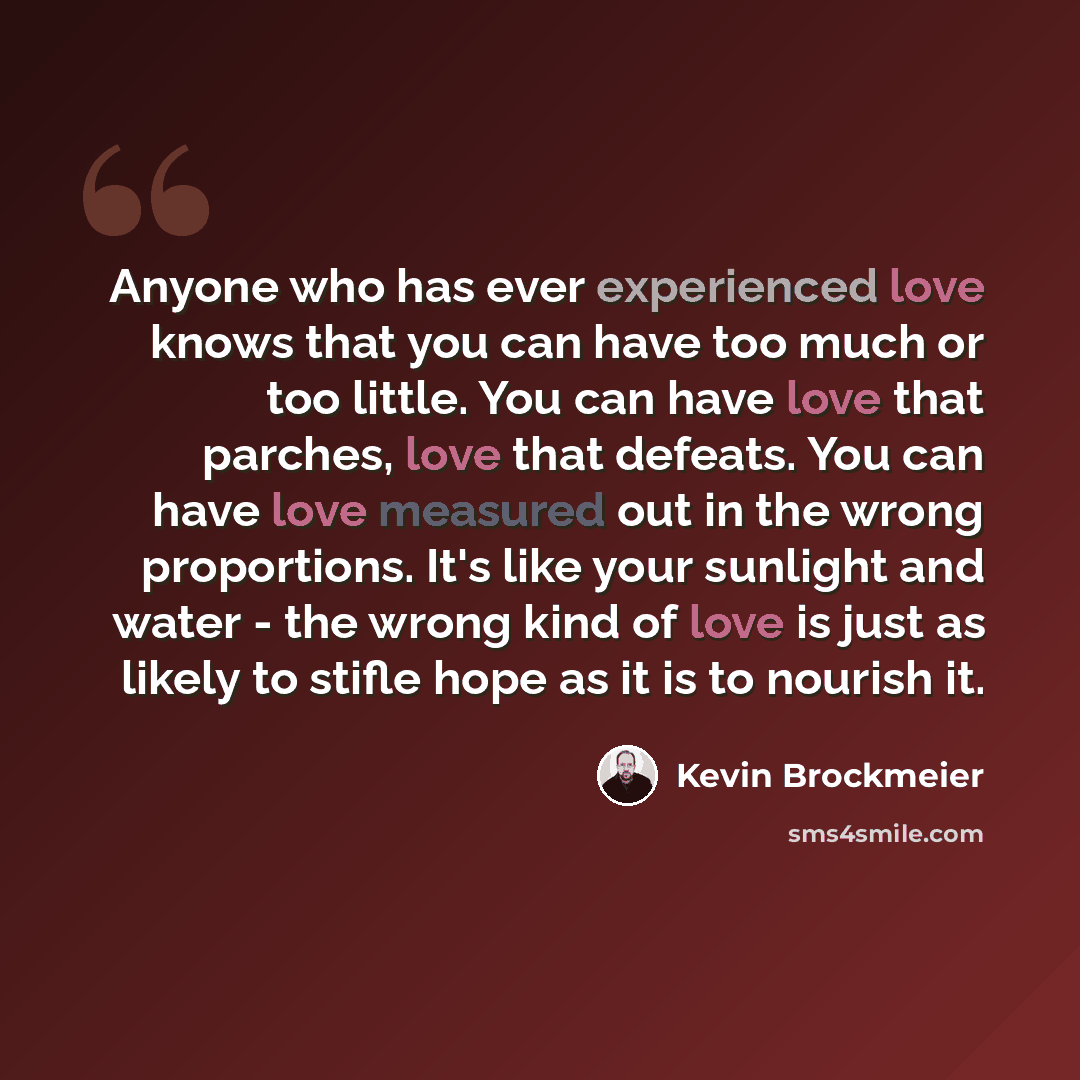 “Anyone who has ever experienced love knows that you can have too much or too little. You can have love that parches, love that defeats. You can have love measured out in the wrong proportions. It's like your sunlight and water - the wrong kind of love is just as likely to stifle hope as it is to…” quote by Kevin Brockmeier
