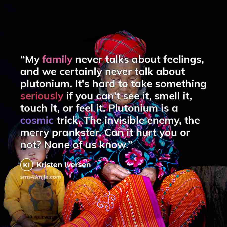 “My family never talks about feelings, and we certainly never talk about plutonium. It's hard to take something seriously if you can't see it, smell it, touch it, or feel it. Plutonium is a cosmic trick. The invisible enemy, the merry prankster. Can it hurt you or not? None of us know.” quote by Kristen Iversen