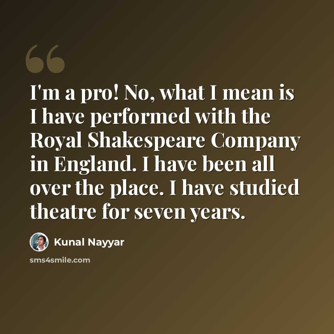 “I'm a pro! No, what I mean is I have performed with the Royal Shakespeare Company in England. I have been all over the place. I have studied theatre for seven years.” quote by Kunal Nayyar