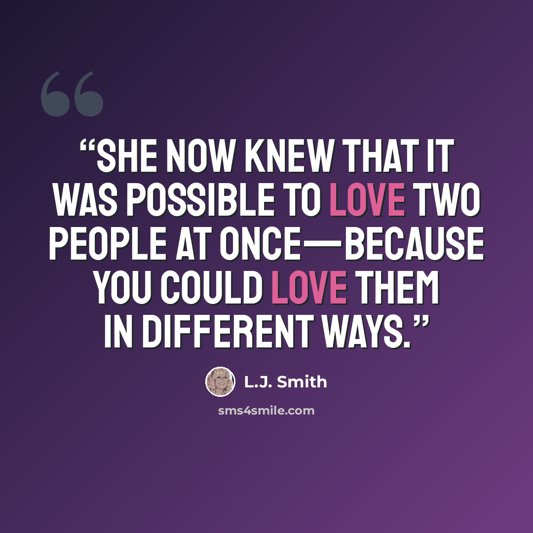 “She now knew that it was possible to love two people at once—because you could love them in different ways.” quote by L.J. Smith