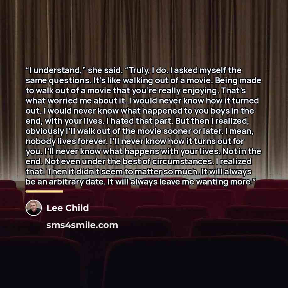“I understand,” she said. “Truly, I do. I asked myself the same questions. It’s like walking out of a movie. Being made to walk out of a movie that you’re really enjoying. That’s what worried me about it. I would never know how it turned out. I would never know what happened to you boys in the end…” quote by Lee Child