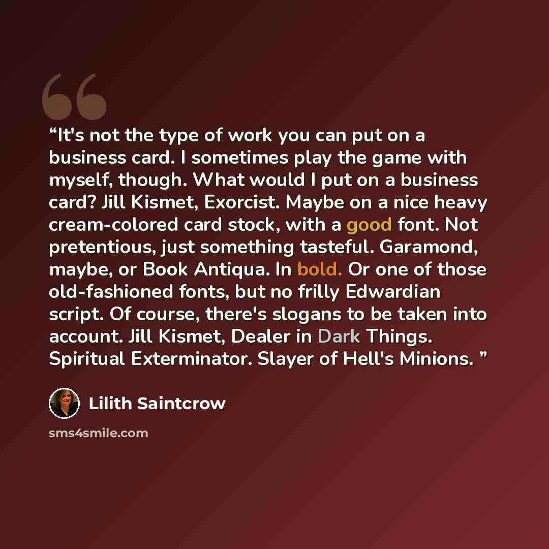 “It's not the type of work you can put on a business card. I sometimes play the game with myself, though. What would I put on a business card? Jill Kismet, Exorcist. Maybe on a nice heavy cream-colored card stock, with a good font. Not pretentious, just something tasteful. Garamond, maybe, or Book…” quote by Lilith Saintcrow