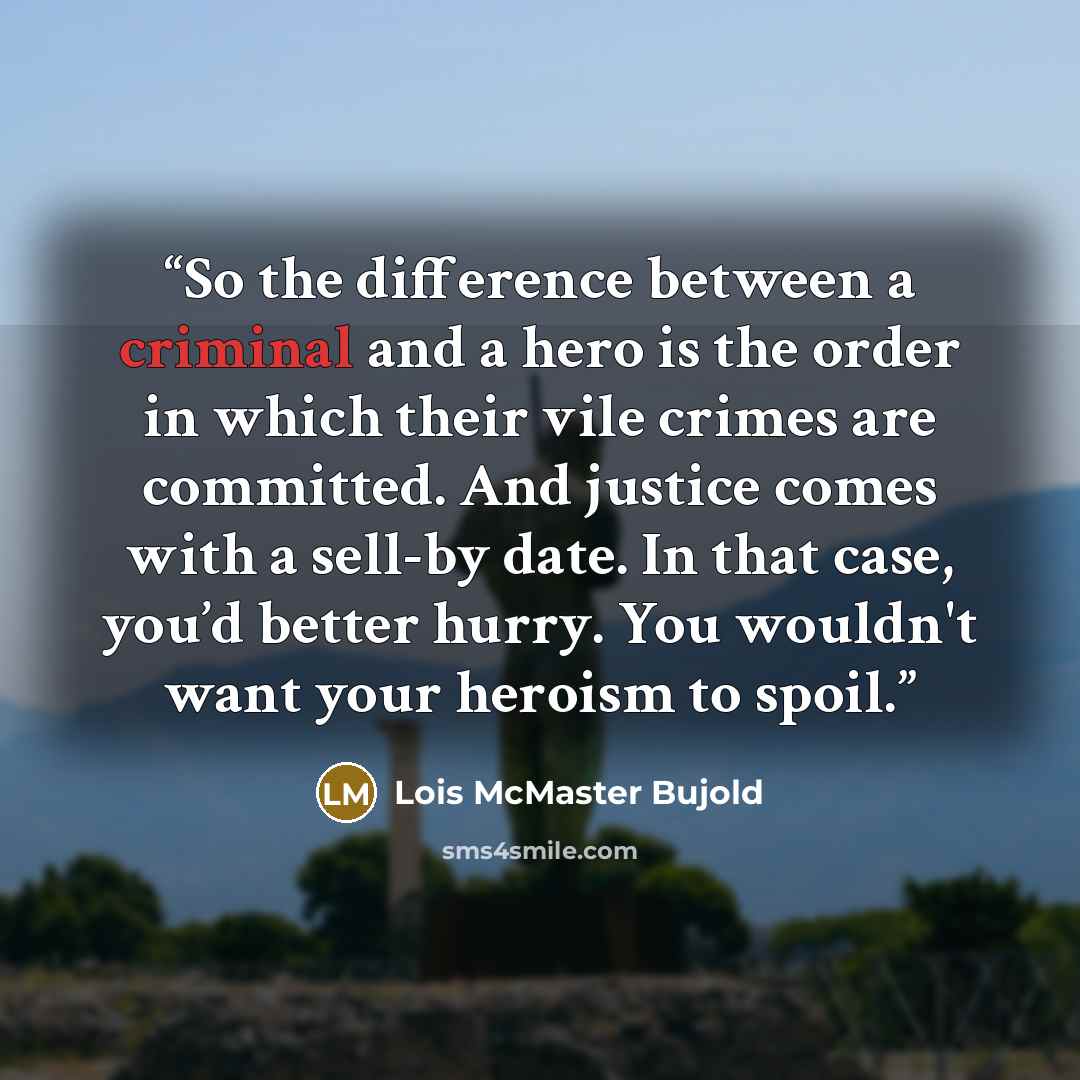 “So the difference between a criminal and a hero is the order in which their vile crimes are committed. And justice comes with a sell-by date. In that case, you’d better hurry. You wouldn't want your heroism to spoil.” quote by Lois McMaster Bujold