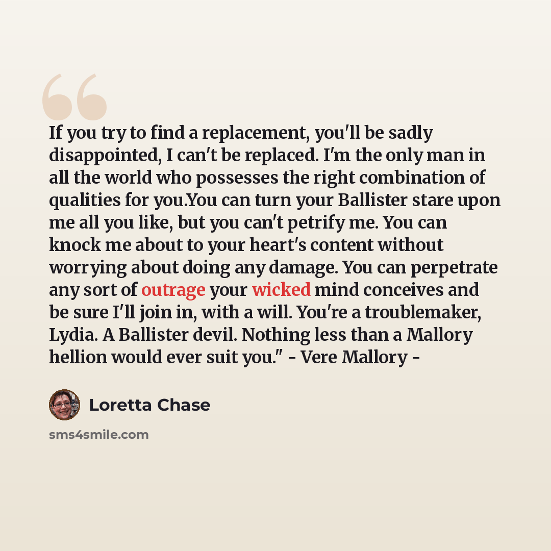 “If you try to find a replacement, you'll be sadly disappointed, I can't be replaced. I'm the only man in all the world who possesses the right combination of qualities for you.You can turn your Ballister stare upon me all you like, but you can't petrify me. You can knock me about to your heart's…” quote by Loretta Chase