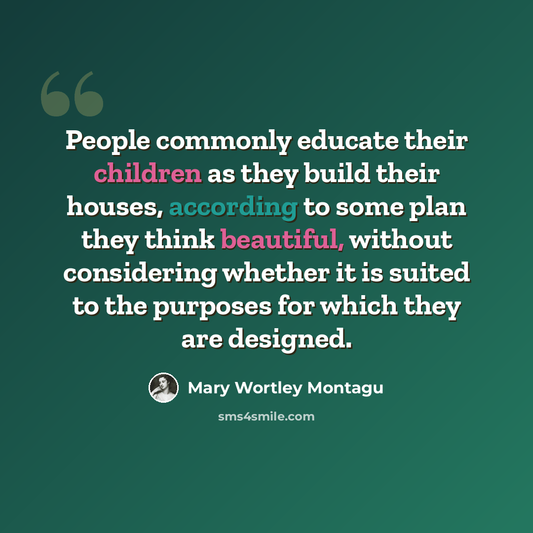 “People commonly educate their children as they build their houses, according to some plan they think beautiful, without considering whether it is suited to the purposes for which they are designed.” quote by Mary Wortley Montagu