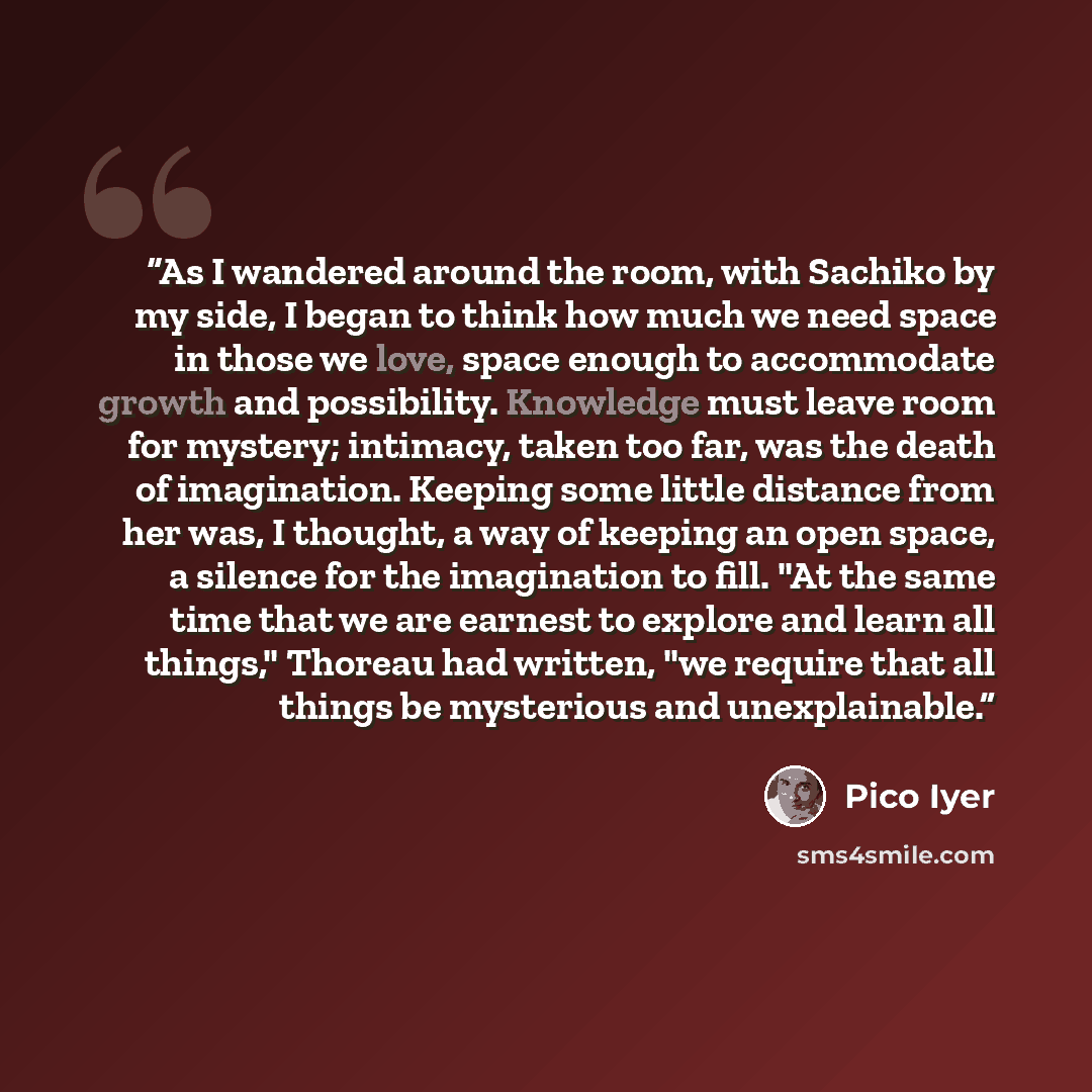“As I wandered around the room, with Sachiko by my side, I began to think how much we need space in those we love, space enough to accommodate growth and possibility. Knowledge must leave room for mystery; intimacy, taken too far, was the death of imagination. Keeping some little distance from her…” quote by Pico Iyer
