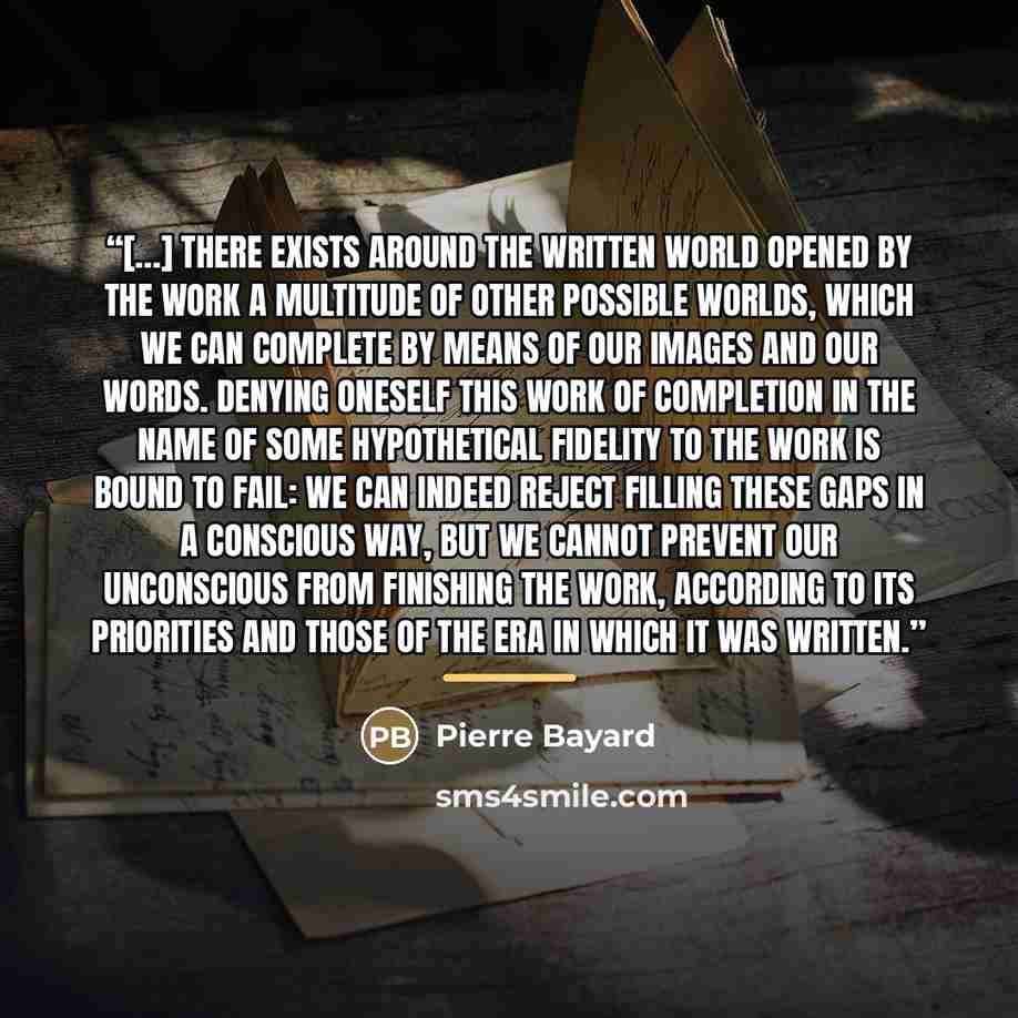 “[…] there exists around the written world opened by the work a multitude of other possible worlds, which we can complete by means of our images and our words. Denying oneself this work of completion in the name of some hypothetical fidelity to the work is bound to fail: we can indeed reject…” quote by Pierre Bayard