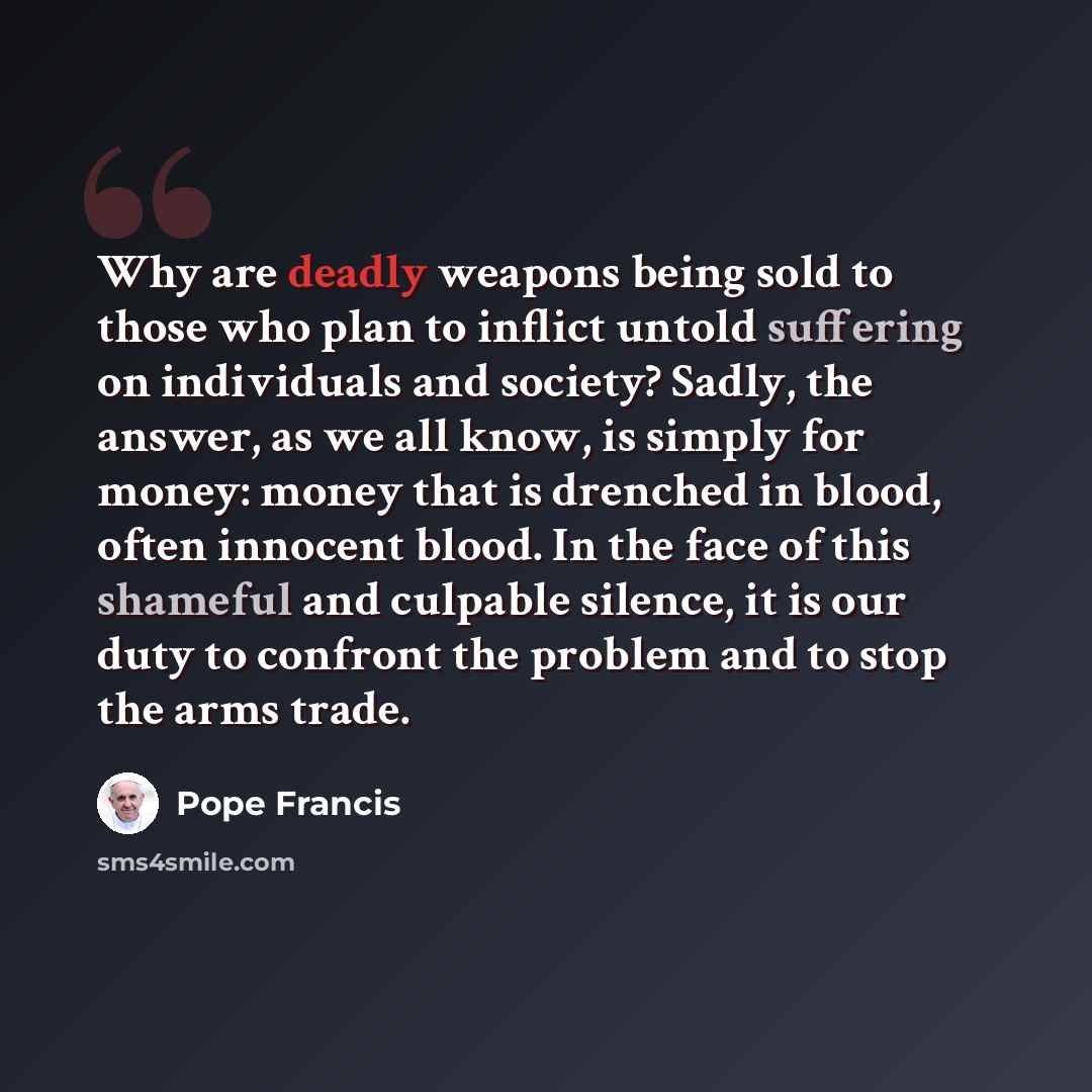 “Why are deadly weapons being sold to those who plan to inflict untold suffering on individuals and society? Sadly, the answer, as we all know, is simply for money: money that is drenched in blood, often innocent blood. In the face of this shameful and culpable silence, it is our duty to confront…” quote by Pope Francis