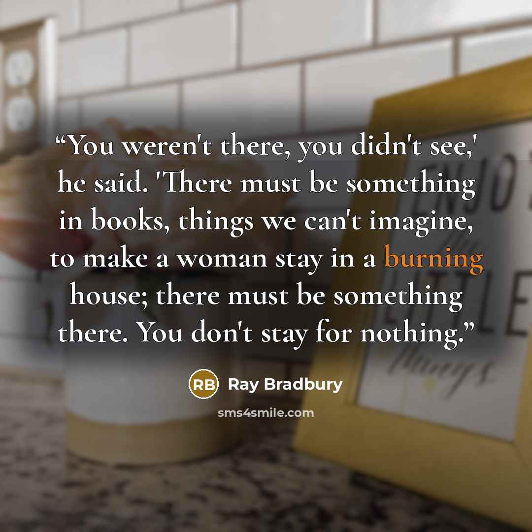 “You weren't there, you didn't see,' he said. 'There must be something in books, things we can't imagine, to make a woman stay in a burning house; there must be something there. You don't stay for nothing.” quote by Ray Bradbury