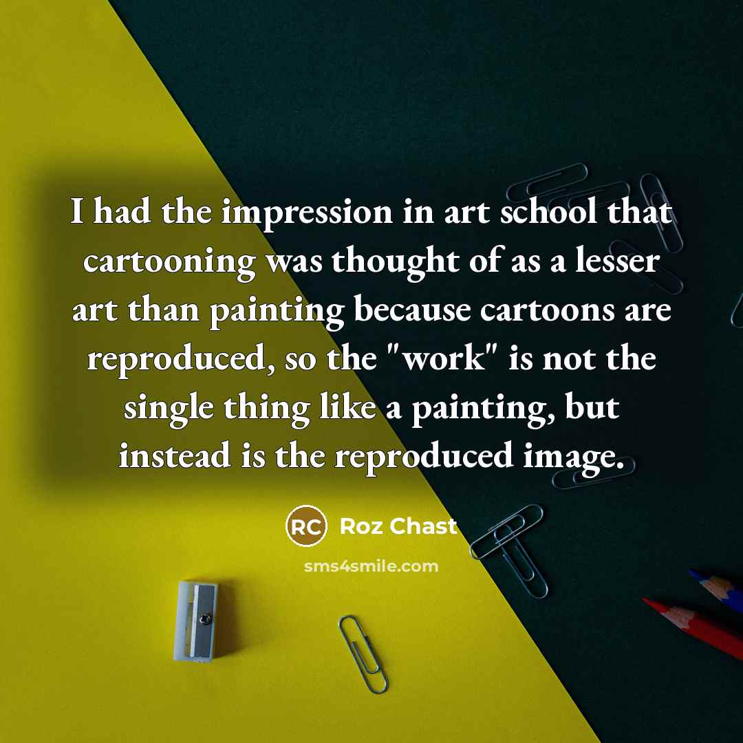 “I had the impression in art school that cartooning was thought of as a lesser art than painting because cartoons are reproduced, so the "work" is not the single thing like a painting, but instead is the reproduced image.” quote by Roz Chast