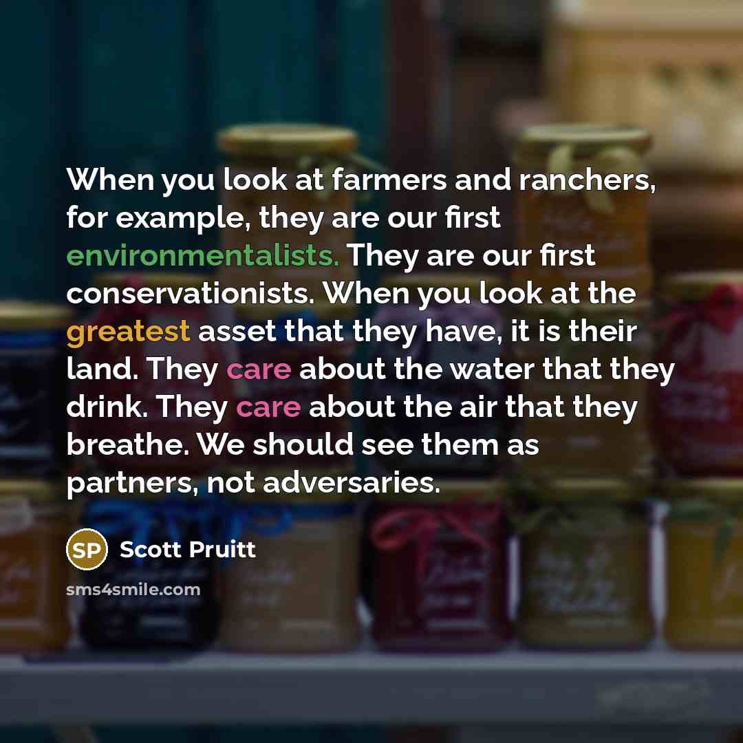 “When you look at farmers and ranchers, for example, they are our first environmentalists. They are our first conservationists. When you look at the greatest asset that they have, it is their land. They care about the water that they drink. They care about the air that they breathe. We should see…” quote by Scott Pruitt