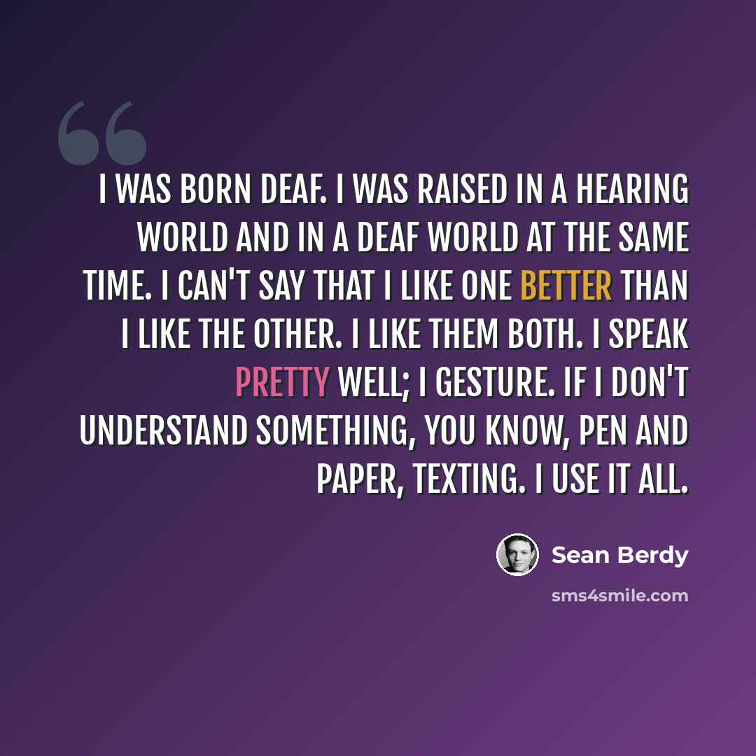 “I was born deaf. I was raised in a hearing world and in a deaf world at the same time. I can't say that I like one better than I like the other. I like them both. I speak pretty well; I gesture. If I don't understand something, you know, pen and paper, texting. I use it all.” quote by Sean Berdy