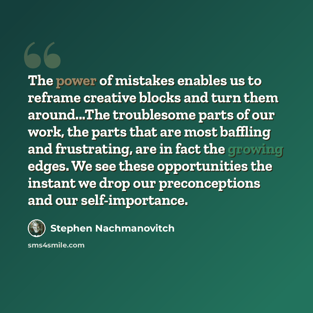 “The power of mistakes enables us to reframe creative blocks and turn them around...The troublesome parts of our work, the parts that are most baffling and frustrating, are in fact the growing edges. We see these opportunities the instant we drop our preconceptions and our self-importance.” quote by Stephen Nachmanovitch