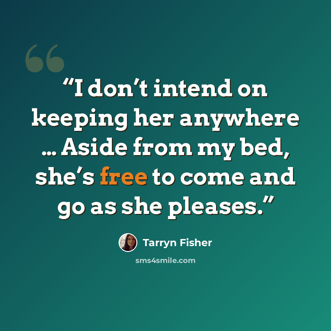 “I don’t intend on keeping her anywhere … Aside from my bed, she’s free to come and go as she pleases.” quote by Tarryn Fisher