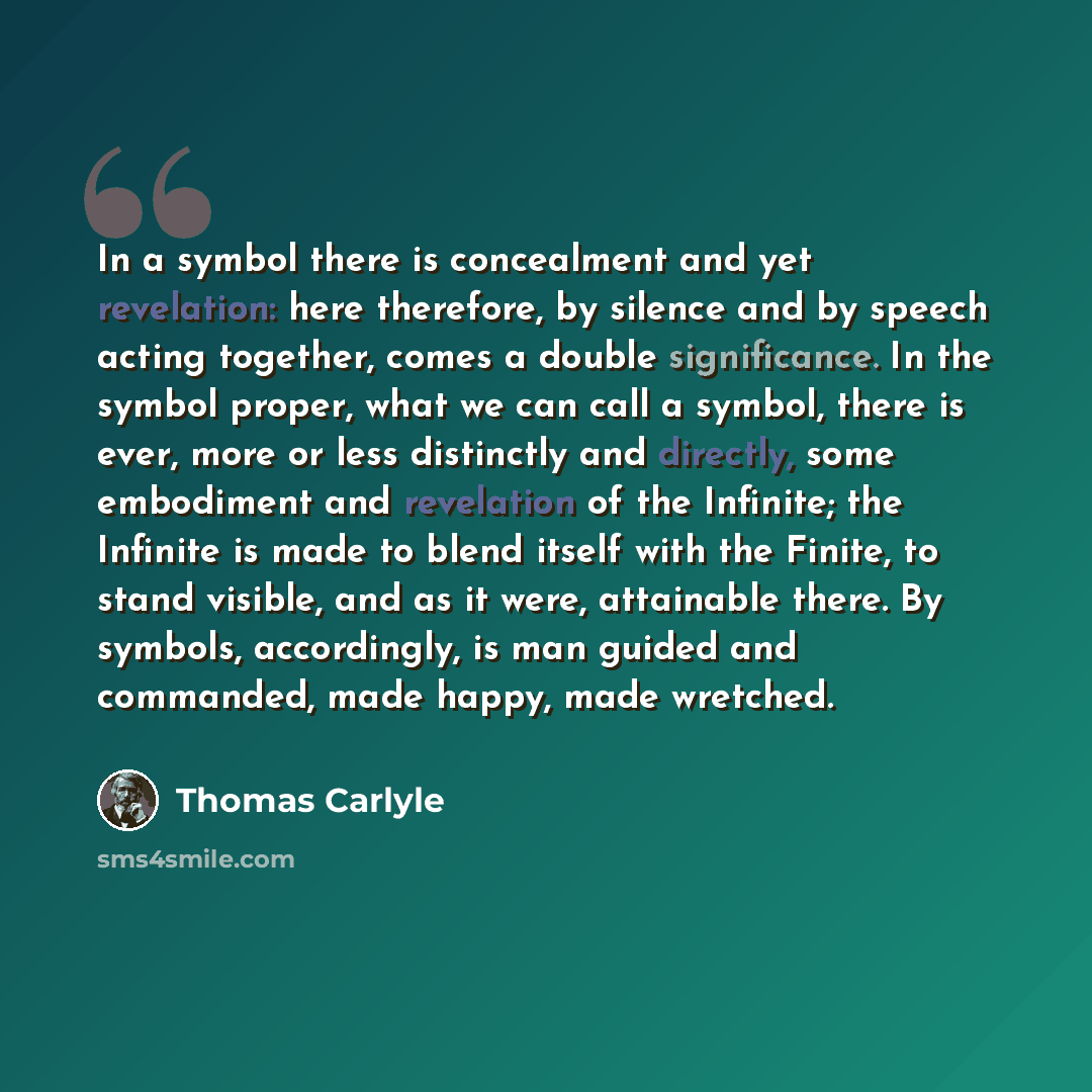 “In a symbol there is concealment and yet revelation: here therefore, by silence and by speech acting together, comes a double significance. In the symbol proper, what we can call a symbol, there is ever, more or less distinctly and directly, some embodiment and revelation of the Infinite; the…” quote by Thomas Carlyle