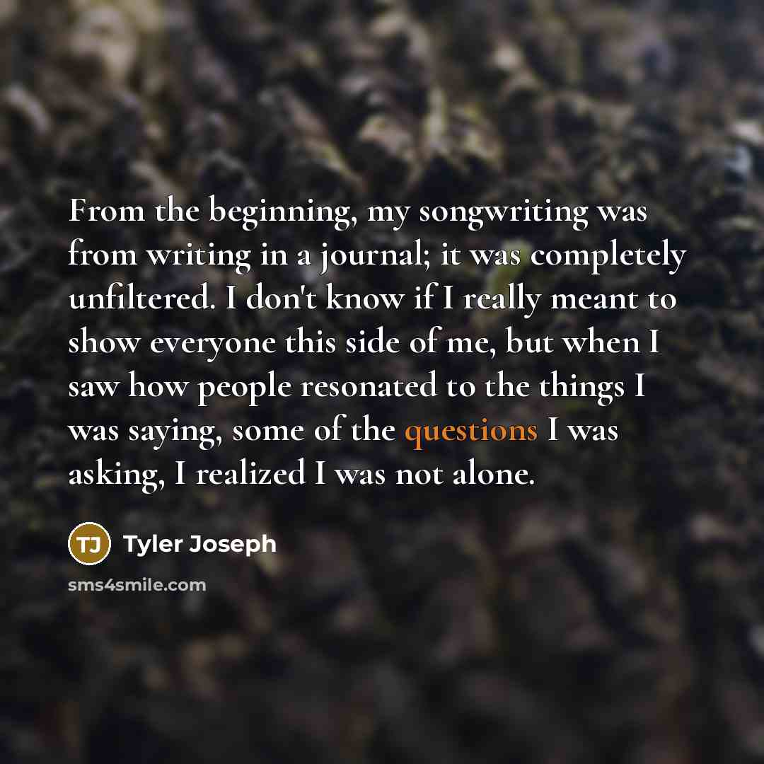 “From the beginning, my songwriting was from writing in a journal; it was completely unfiltered. I don't know if I really meant to show everyone this side of me, but when I saw how people resonated to the things I was saying, some of the questions I was asking, I realized I was not alone.” quote by Tyler Joseph