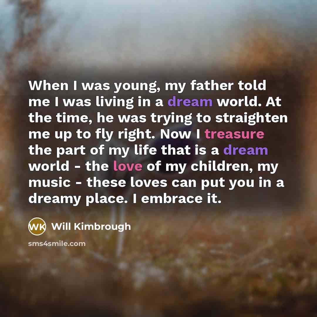 “When I was young, my father told me I was living in a dream world. At the time, he was trying to straighten me up to fly right. Now I treasure the part of my life that is a dream world - the love of my children, my music - these loves can put you in a dreamy place. I embrace it.” quote by Will Kimbrough