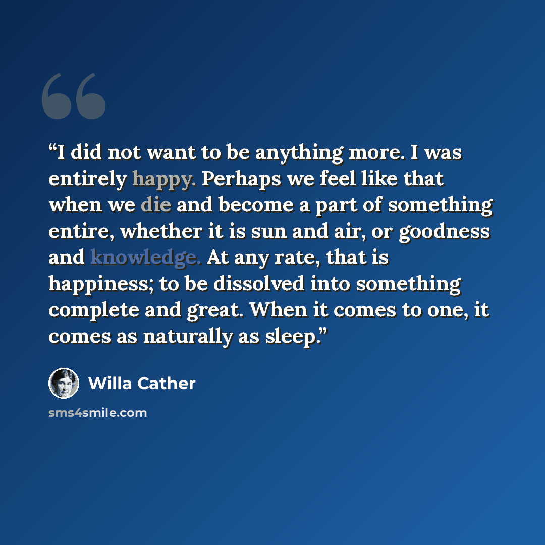 “I did not want to be anything more. I was entirely happy. Perhaps we feel like that when we die and become a part of something entire, whether it is sun and air, or goodness and knowledge. At any rate, that is happiness; to be dissolved into something complete and great. When it comes to one, it…” quote by Willa Cather