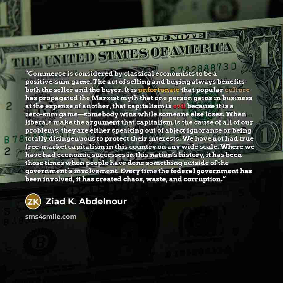 “Commerce is considered by classical economists to be a positive-sum game. The act of selling and buying always benefits both the seller and the buyer. It is unfortunate that popular culture has propagated the Marxist myth that one person gains in business at the expense of another, that capitalism…” quote by Ziad K. Abdelnour