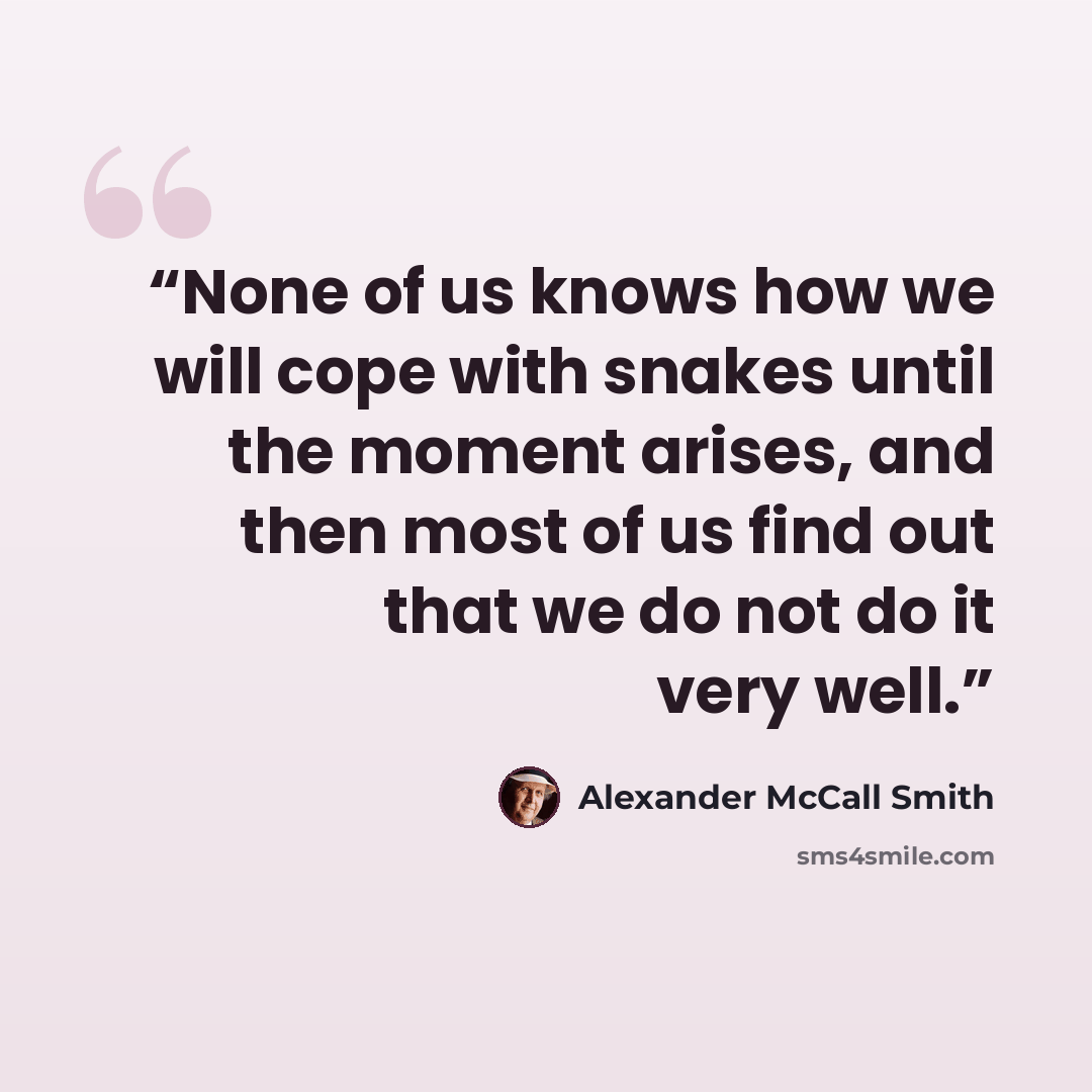 “None of us knows how we will cope with snakes until the moment arises, and then most of us find out that we do not do it very well.” quote by Alexander McCall Smith
